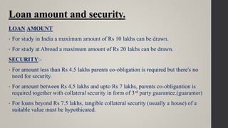 Loan amount and security.
LOAN AMOUNT
• For study in India a maximum amount of Rs 10 lakhs can be drawn.
• For study at Abroad a maximum amount of Rs 20 lakhs can be drawn.
SECURITY:-
• For amount less than Rs 4.5 lakhs parents co-obligation is required but there's no
need for security.
• For amount between Rs 4.5 lakhs and upto Rs 7 lakhs, parents co-obligantion is
required together with collateral security in form of 3rd party guarantee.(guarantor)
• For loans beyond Rs 7.5 lakhs, tangible collateral security (usually a house) of a
suitable value must be hypothicated.
 