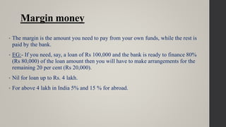 Margin money
• The margin is the amount you need to pay from your own funds, while the rest is
paid by the bank.
• EG:- If you need, say, a loan of Rs 100,000 and the bank is ready to finance 80%
(Rs 80,000) of the loan amount then you will have to make arrangements for the
remaining 20 per cent (Rs 20,000).
• Nil for loan up to Rs. 4 lakh.
• For above 4 lakh in India 5% and 15 % for abroad.
 