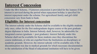 Interest Concession
• Under the IBA Scheme, 1%interest concession is provided for the loanees if the
interest is serviced during the period when repayment holiday is specified for
interest repayment under the scheme. For agricultural family and girl child
concession vary from bank to bank.
Eligibility for lnterest concession
The interest subsidy under the Scheme shall be available to the eligible students
only once, either for the first undergraduate degree course or the post graduate
degree diplomas in lndia. Interest Subsidy shall, however, be admissible for
integrated courses (graduate + post graduate). lnterest Subsidy under this
Scheme shall not be available for those students once they discontinue the
course midstream, or who are expelled from the Institutions on disciplinary or
academic grounds. However, the interest subsidy will be available only if the
discontinuation was due to medical grounds for which necessary documentation
to the satisfaction of the Head of educational institution will have to be given.
 