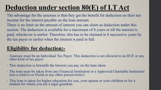 Deduction under section 80(E) of I.TAct
• Assessee must be an Individual Tax Payer. This deduction is not allowed to an HUF or any
other kind of tax payer
• This deduction is towards the Interest you pay on the loan taken
• The loan must be taken from any Financial Institution or a Approved Charitable Institution
(not a relative or friend or any other person/entity)
• This loan is taken for higher education for you, your spouse or your children or for a
student for whom you are a legal guardian.
The advantage for the assesses is that they get the benefit for deduction on their net
income for the interest payable on the loan amount.
There is no limit on the amount of interest you can claim as deduction under this
section. The deduction is available for a maximum of 8 years or till the interest is
paid, whichever is earlier. Therefore, this has to be claimed in 8 successive years by
the tax payer or earlier when the interest is paid in full.
Eligibility for deduction:-
 