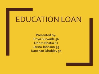 EDUCATION LOAN
Presented by-
Priya Surwade 56
Dhruti Bhatia 62
Jarina Johnson 99
Kanchan Dhobley 70
 