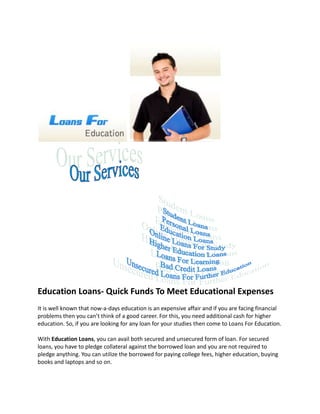 Education Loans- Quick Funds To Meet Educational Expenses
It is well known that now-a-days education is an expensive affair and if you are facing financial
problems then you can’t think of a good career. For this, you need additional cash for higher
education. So, if you are looking for any loan for your studies then come to Loans For Education.

With Education Loans, you can avail both secured and unsecured form of loan. For secured
loans, you have to pledge collateral against the borrowed loan and you are not required to
pledge anything. You can utilize the borrowed for paying college fees, higher education, buying
books and laptops and so on.
 