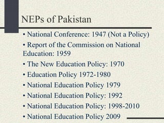 NEPs of Pakistan
• National Conference: 1947 (Not a Policy)
• Report of the Commission on National
Education: 1959
• The New Education Policy: 1970
• Education Policy 1972-1980
• National Education Policy 1979
• National Education Policy: 1992
• National Education Policy: 1998-2010
• National Education Policy 2009
 
