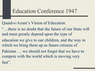 Education Conference 1947
Quaid-e-Azam’s Vision of Education
“…there is no doubt that the future of our State will
and must greatly depend upon the type of
education we give to our children, and the way in
which we bring them up as future citizens of
Pakistan … we should not forget that we have to
compete with the world which is moving very
fast”.
 