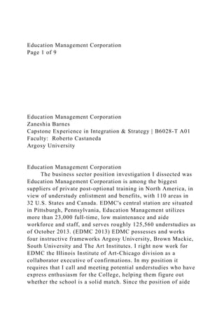 Education Management Corporation
Page 1 of 9
Education Management Corporation
Zaneshia Barnes
Capstone Experience in Integration & Strategy | B6028-T A01
Faculty: Roberto Castaneda
Argosy University
Education Management Corporation
The business sector position investigation I dissected was
Education Management Corporation is among the biggest
suppliers of private post-optional training in North America, in
view of understudy enlistment and benefits, with 110 areas in
32 U.S. States and Canada. EDMC's central station are situated
in Pittsburgh, Pennsylvania, Education Management utilizes
more than 23,000 full-time, low maintenance and aide
workforce and staff, and serves roughly 125,560 understudies as
of October 2013. (EDMC 2013) EDMC possesses and works
four instructive frameworks Argosy University, Brown Mackie,
South University and The Art Institutes. I right now work for
EDMC the Illinois Institute of Art-Chicago division as a
collaborator executive of confirmations. In my position it
requires that I call and meeting potential understudies who have
express enthusiasm for the College, helping them figure out
whether the school is a solid match. Since the position of aide
 