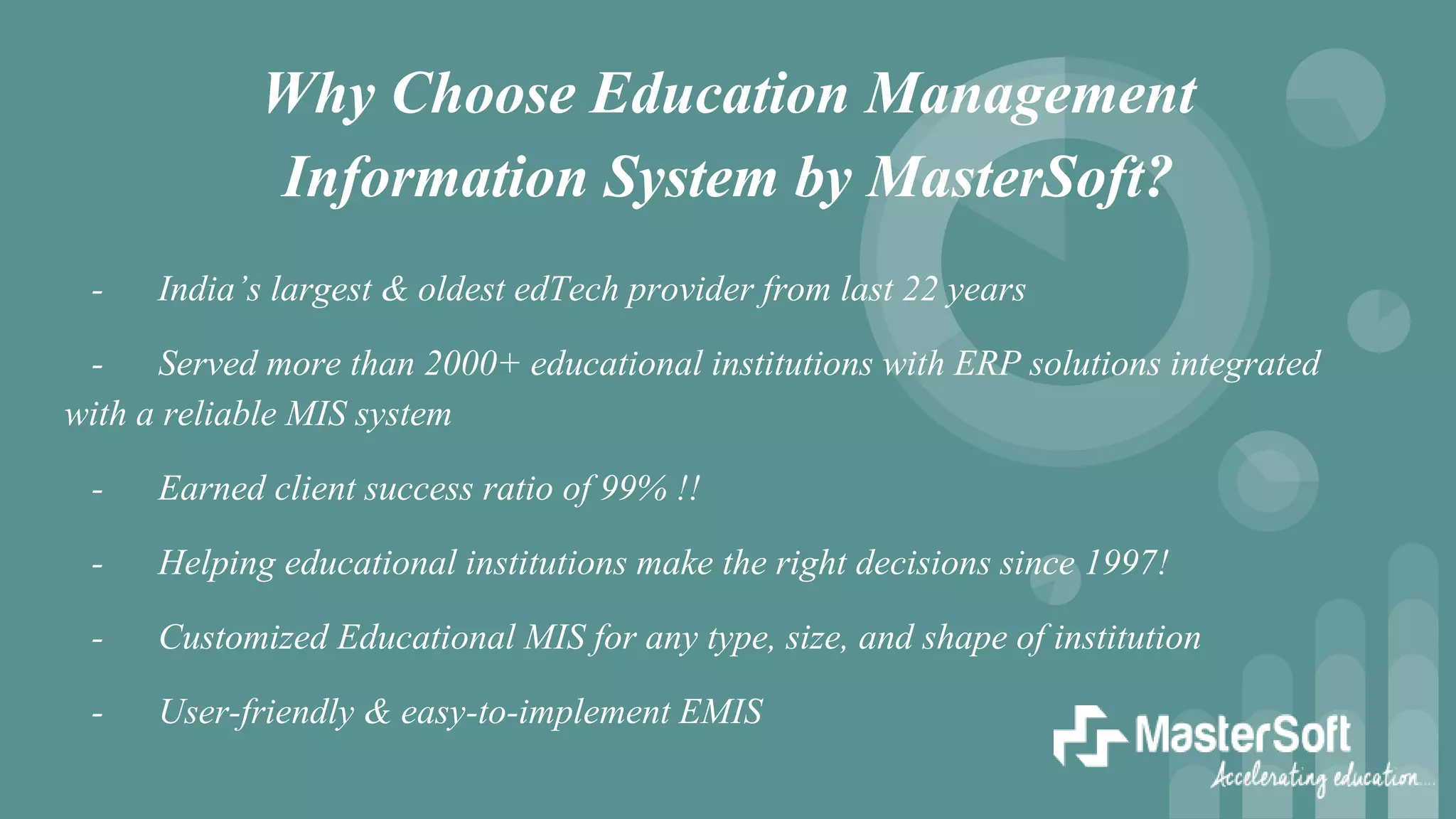 Why Choose Education Management
Information System by MasterSoft?
- India’s largest & oldest edTech provider from last 22 years
- Served more than 2000+ educational institutions with ERP solutions integrated
with a reliable MIS system
- Earned client success ratio of 99% !!
- Helping educational institutions make the right decisions since 1997!
- Customized Educational MIS for any type, size, and shape of institution
- User-friendly & easy-to-implement EMIS
 