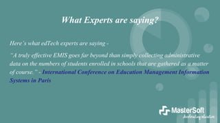 What Experts are saying?
Here’s what edTech experts are saying -
“A truly effective EMIS goes far beyond than simply collecting administrative
data on the numbers of students enrolled in schools that are gathered as a matter
of course.” - International Conference on Education Management Information
Systems in Paris
 