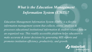 What is the Education Management
Information System (EMIS)?
Education Management Information System (EMIS) is a flexible
information management system that collects, stores, analyses &
processes educational institutional information & student-related data in
an organized way. This readily accessible platform helps educators to
make accurate & faster decisions by generating MIS reports and
promotes institution efficiency, productivity, and growth.
 