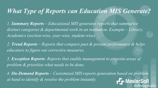 What Type of Reports can Education MIS Generate?
1. Summary Reports – Educational MIS generates reports that summarize
distinct categories & departmental work in an institution. Example – Library,
Academics (section-wise, year-wise, student-wise)
2. Trend Reports – Reports that compare past & present performance & helps
educators to figure out corrective measures.
3. Exception Reports- Reports that enable management to pinpoint areas of
problem & prioritize what needs to be done.
4. On-Demand Reports – Customized MIS reports generation based on problem
at hand to identify & resolve the problem instantly.
 