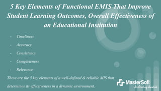 5 Key Elements of Functional EMIS That Improve
Student Learning Outcomes, Overall Effectiveness of
an Educational Institution
- Timeliness
- Accuracy
- Consistency
- Completeness
- Relevance
These are the 5 key elements of a well-defined & reliable MIS that
determines its effectiveness in a dynamic environment.
 