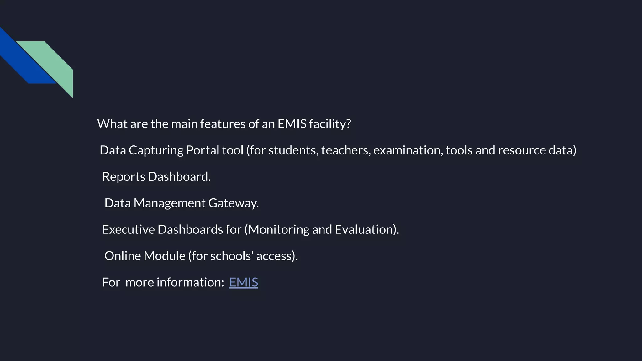 What are the main features of an EMIS facility?
Data Capturing Portal tool (for students, teachers, examination, tools and resource data)
Reports Dashboard.
Data Management Gateway.
Executive Dashboards for (Monitoring and Evaluation).
Online Module (for schools' access).
For more information: EMIS
 