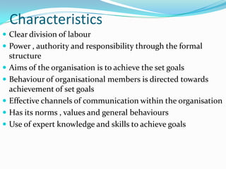 Characteristics
 Clear division of labour
 Power , authority and responsibility through the formal
    structure
   Aims of the organisation is to achieve the set goals
   Behaviour of organisational members is directed towards
    achievement of set goals
   Effective channels of communication within the organisation
   Has its norms , values and general behaviours
   Use of expert knowledge and skills to achieve goals
 