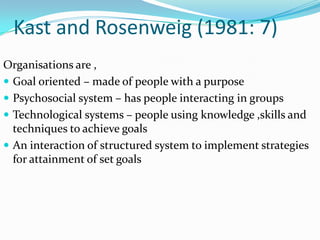 Kast and Rosenweig (1981: 7)
Organisations are ,
 Goal oriented – made of people with a purpose
 Psychosocial system – has people interacting in groups
 Technological systems – people using knowledge ,skills and
  techniques to achieve goals
 An interaction of structured system to implement strategies
  for attainment of set goals
 
