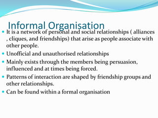 Informal Organisation
 It is a network of personal and social relationships ( alliances
    , cliques, and friendships) that arise as people associate with
    other people.
   Unofficial and unauthorised relationships
   Mainly exists through the members being persuasion,
    influenced and at times being forced.
   Patterns of interaction are shaped by friendship groups and
    other relationships.
   Can be found within a formal organisation
 