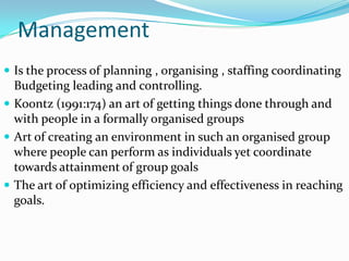 Management
 Is the process of planning , organising , staffing coordinating
  Budgeting leading and controlling.
 Koontz (1991:174) an art of getting things done through and
  with people in a formally organised groups
 Art of creating an environment in such an organised group
  where people can perform as individuals yet coordinate
  towards attainment of group goals
 The art of optimizing efficiency and effectiveness in reaching
  goals.
 