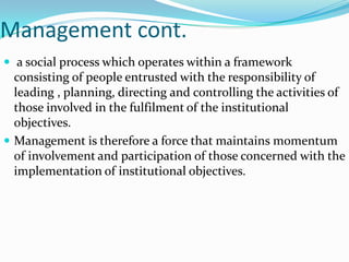 Management cont.
 a social process which operates within a framework
  consisting of people entrusted with the responsibility of
  leading , planning, directing and controlling the activities of
  those involved in the fulfilment of the institutional
  objectives.
 Management is therefore a force that maintains momentum
  of involvement and participation of those concerned with the
  implementation of institutional objectives.
 