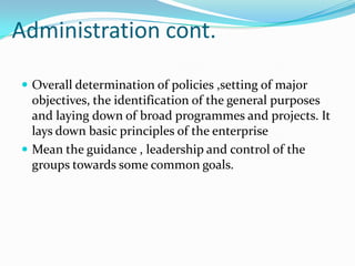 Administration cont.

 Overall determination of policies ,setting of major
  objectives, the identification of the general purposes
  and laying down of broad programmes and projects. It
  lays down basic principles of the enterprise
 Mean the guidance , leadership and control of the
  groups towards some common goals.
 