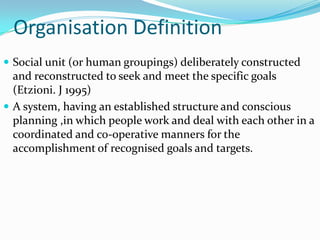 Organisation Definition
 Social unit (or human groupings) deliberately constructed
  and reconstructed to seek and meet the specific goals
  (Etzioni. J 1995)
 A system, having an established structure and conscious
  planning ,in which people work and deal with each other in a
  coordinated and co-operative manners for the
  accomplishment of recognised goals and targets.
 
