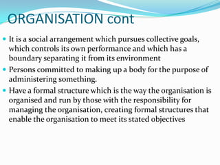 ORGANISATION cont
 It is a social arrangement which pursues collective goals,
  which controls its own performance and which has a
  boundary separating it from its environment
 Persons committed to making up a body for the purpose of
  administering something.
 Have a formal structure which is the way the organisation is
  organised and run by those with the responsibility for
  managing the organisation, creating formal structures that
  enable the organisation to meet its stated objectives
 