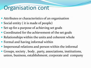 Organisation cont
 Attributes or characteristics of an organisation
 Social entity ( it is made of people)
 Set up for a purpose of achieving set goals
 Coordinated for the achievement of the set goals
 Relationships within the units and coherent whole
 Formal and having informal within
 Impersonal relations and person within the informal
 Groups, society , body , party, associations, institutions,
  union, business, establishment, corporate and company
 