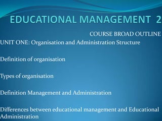 COURSE BROAD OUTLINE
UNIT ONE: Organisation and Administration Structure

Definition of organisation

Types of organisation

Definition Management and Administration

Differences between educational management and Educational
Administration
 