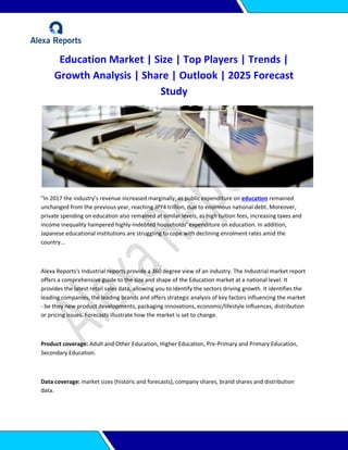 Education Market | Size | Top Players | Trends |
Growth Analysis | Share | Outlook | 2025 Forecast
Study
"In 2017 the industry’s revenue increased marginally, as public expenditure on education remained
unchanged from the previous year, reaching JPY4 trillion, due to enormous national debt. Moreover,
private spending on education also remained at similar levels, as high tuition fees, increasing taxes and
income inequality hampered highly-indebted households’ expenditure on education. In addition,
Japanese educational institutions are struggling to cope with declining enrolment rates amid the
country...
Alexa Reports's Industrial reports provide a 360 degree view of an industry. The Industrial market report
offers a comprehensive guide to the size and shape of the Education market at a national level. It
provides the latest retail sales data, allowing you to identify the sectors driving growth. It identifies the
leading companies, the leading brands and offers strategic analysis of key factors influencing the market
- be they new product developments, packaging innovations, economic/lifestyle influences, distribution
or pricing issues. Forecasts illustrate how the market is set to change.
Product coverage: Adult and Other Education, Higher Education, Pre-Primary and Primary Education,
Secondary Education.
Data coverage: market sizes (historic and forecasts), company shares, brand shares and distribution
data.
 