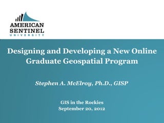 Designing and Developing a New Online
     Graduate Geospatial Program

      Stephen A. McElroy, Ph.D., GISP


              GIS in the Rockies
             September 20, 2012
 