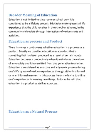 Page
1
Broader Meaning of Education
Education is not limited to class room or school only. It is
considered to be a lifelong process. Education encompasses all life
experience that the child receives in the school or at home, in the
community and society through interactions of various sorts and
activities.
Education as process and Product
There is always a controversy whether education is a process or a
product. Mostly we consider education as a product that is
something that has been produced as a result of certain inputs.
Education becomes a product only when it assimilates the culture
of any society and it transmitted from one generation to another.
Education is considered as an active and a dynamic process during
one’s life by way of various experiences through either in a formal
or in an informal manner. In this process he or she learns to utilize
one’s experiences in learning new things. So it can be said that
education is a product as well as a process.
Education as a Natural Process
 