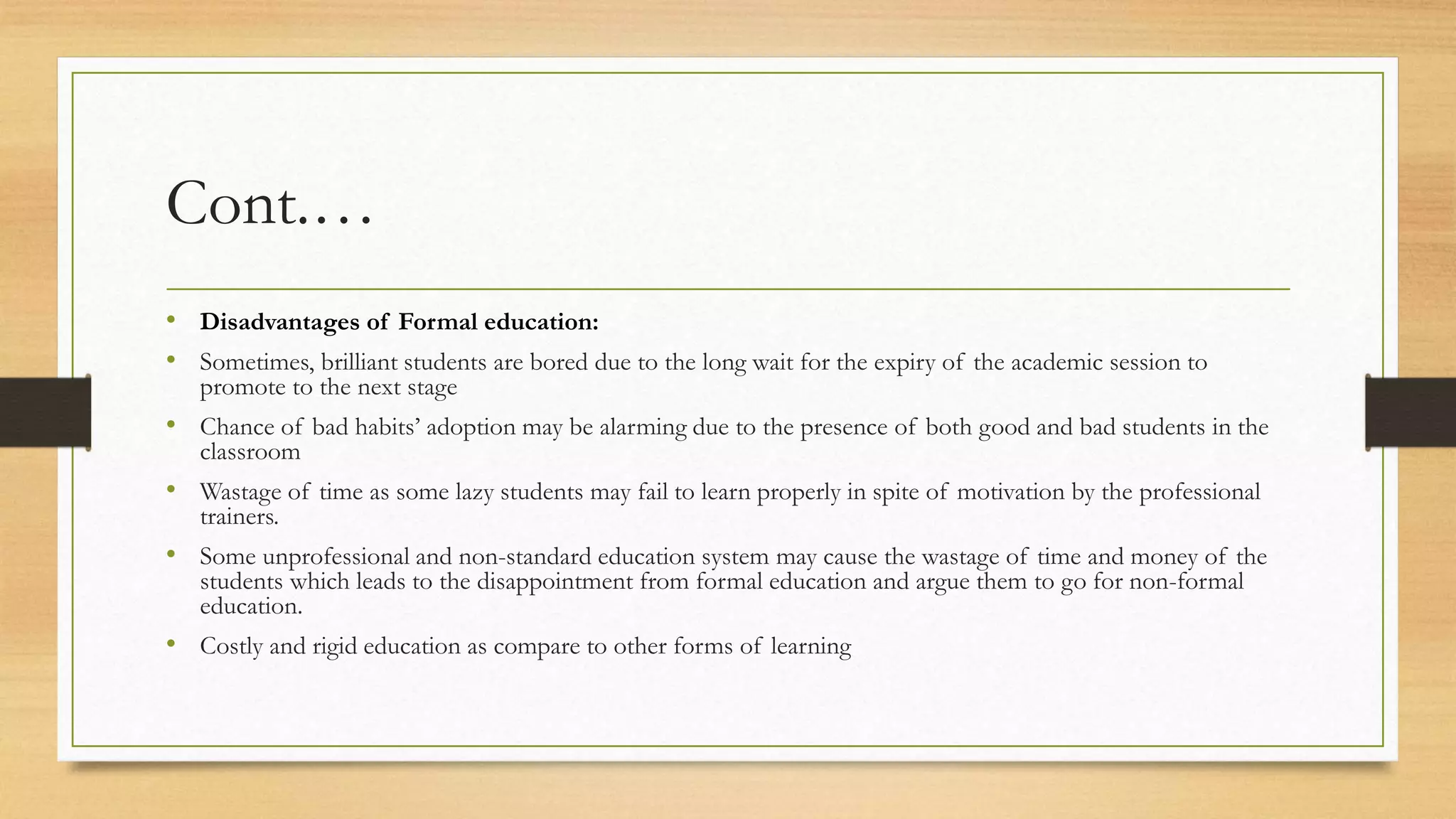 Cont.…
• Disadvantages of Formal education:
• Sometimes, brilliant students are bored due to the long wait for the expiry of the academic session to
promote to the next stage
• Chance of bad habits’ adoption may be alarming due to the presence of both good and bad students in the
classroom
• Wastage of time as some lazy students may fail to learn properly in spite of motivation by the professional
trainers.
• Some unprofessional and non-standard education system may cause the wastage of time and money of the
students which leads to the disappointment from formal education and argue them to go for non-formal
education.
• Costly and rigid education as compare to other forms of learning
 