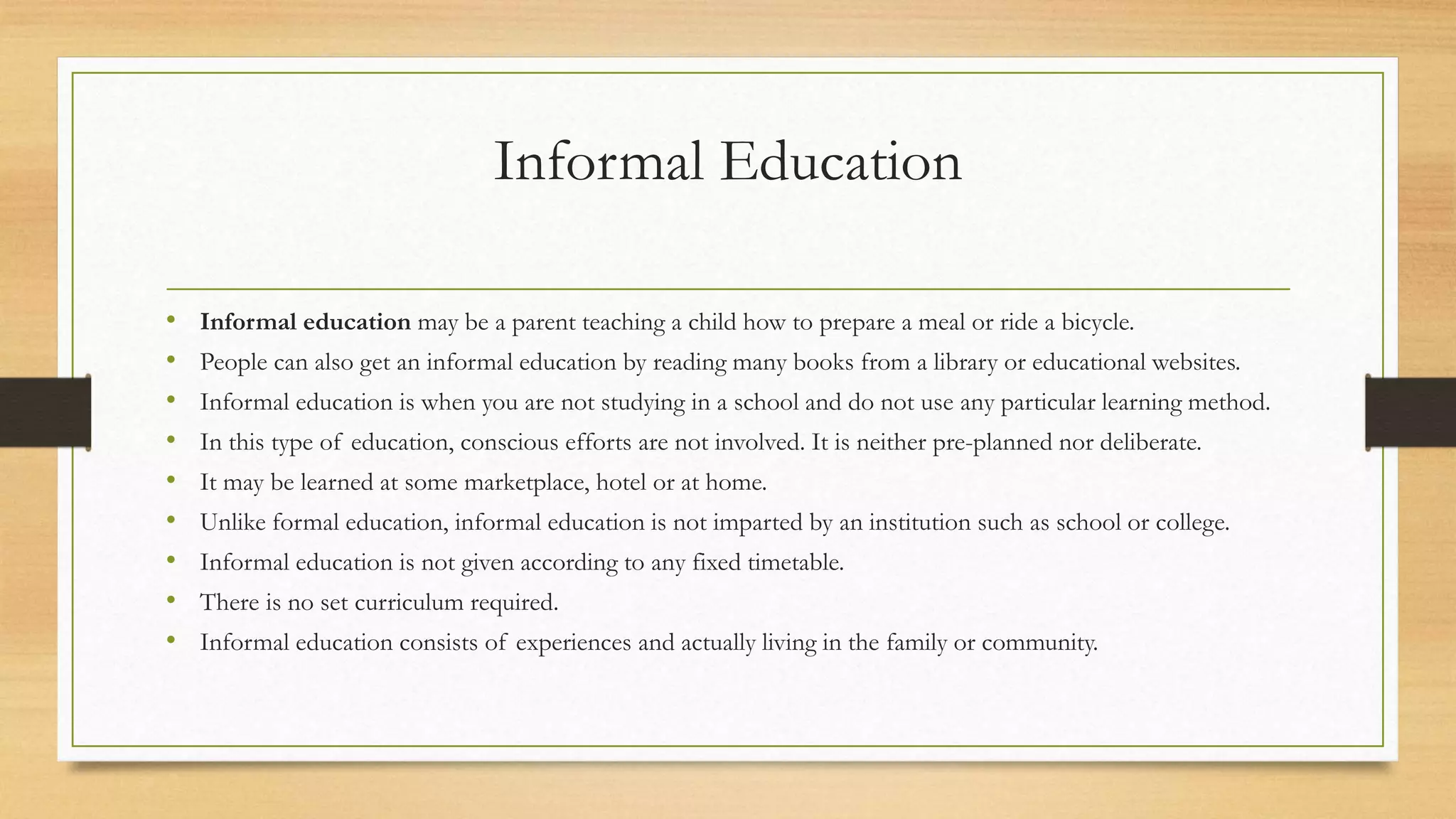 Informal Education
• Informal education may be a parent teaching a child how to prepare a meal or ride a bicycle.
• People can also get an informal education by reading many books from a library or educational websites.
• Informal education is when you are not studying in a school and do not use any particular learning method.
• In this type of education, conscious efforts are not involved. It is neither pre-planned nor deliberate.
• It may be learned at some marketplace, hotel or at home.
• Unlike formal education, informal education is not imparted by an institution such as school or college.
• Informal education is not given according to any fixed timetable.
• There is no set curriculum required.
• Informal education consists of experiences and actually living in the family or community.
 