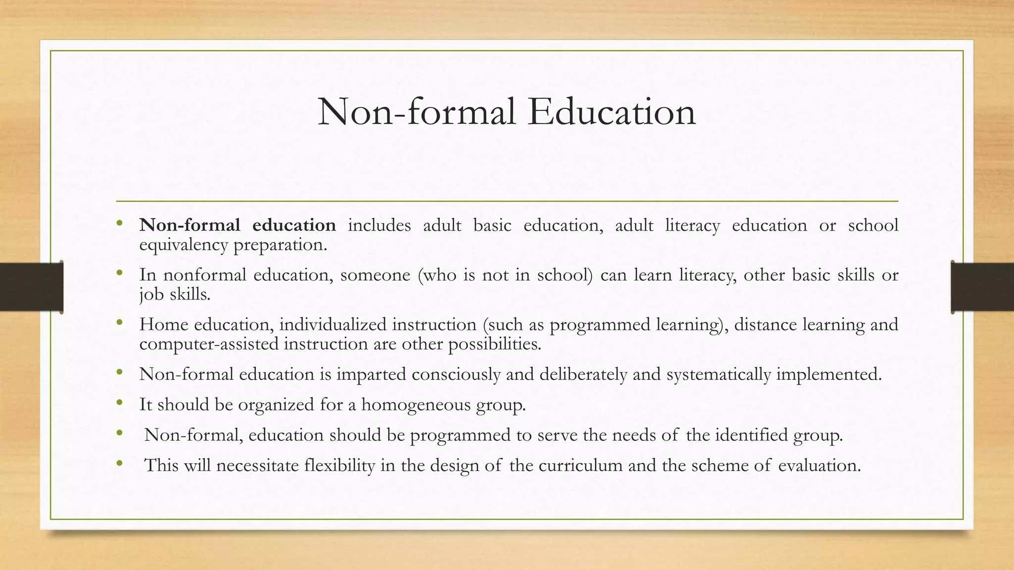 Non-formal Education
• Non-formal education includes adult basic education, adult literacy education or school
equivalency preparation.
• In nonformal education, someone (who is not in school) can learn literacy, other basic skills or
job skills.
• Home education, individualized instruction (such as programmed learning), distance learning and
computer-assisted instruction are other possibilities.
• Non-formal education is imparted consciously and deliberately and systematically implemented.
• It should be organized for a homogeneous group.
• Non-formal, education should be programmed to serve the needs of the identified group.
• This will necessitate flexibility in the design of the curriculum and the scheme of evaluation.
 
