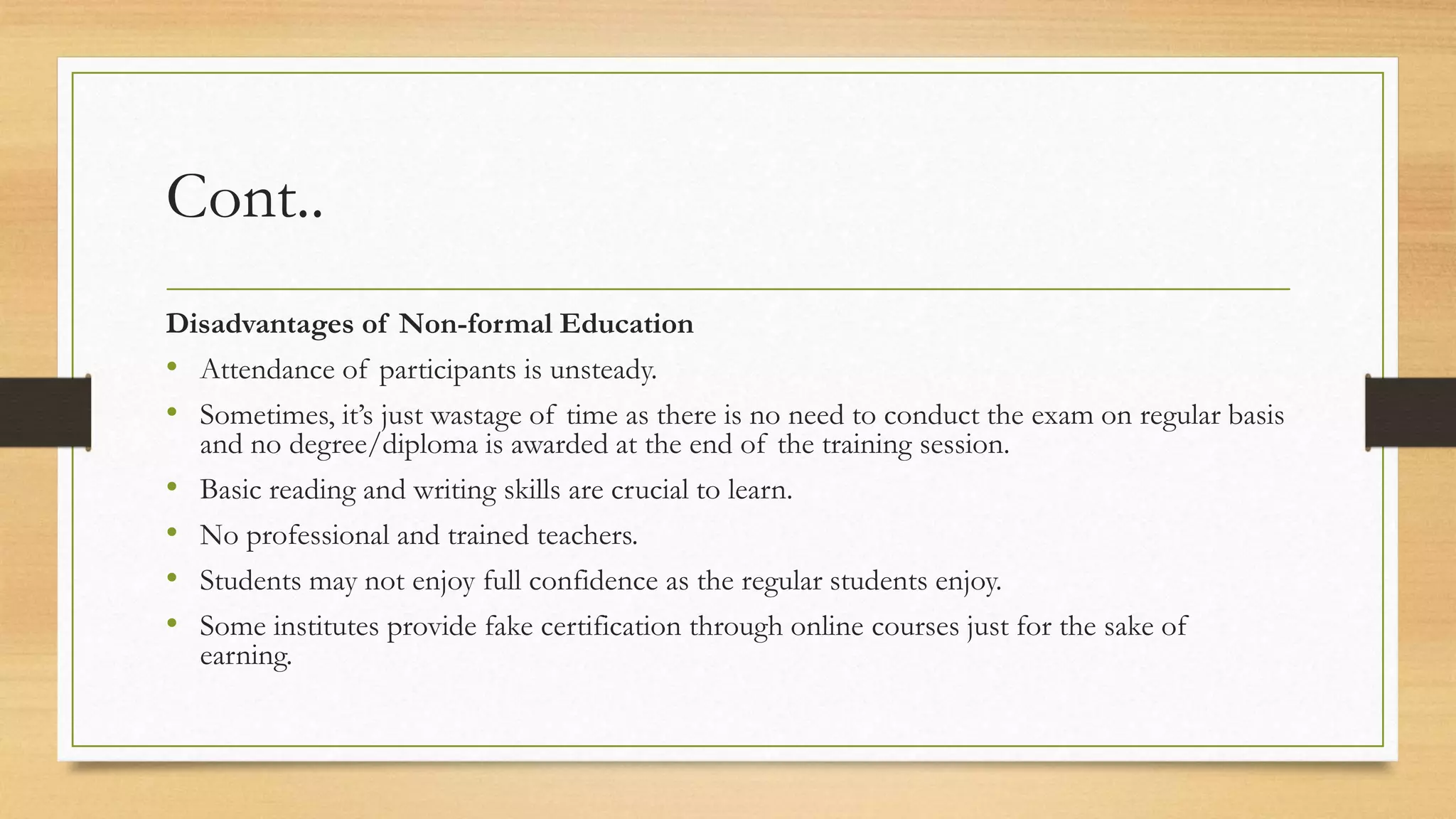 Cont..
Disadvantages of Non-formal Education
• Attendance of participants is unsteady.
• Sometimes, it’s just wastage of time as there is no need to conduct the exam on regular basis
and no degree/diploma is awarded at the end of the training session.
• Basic reading and writing skills are crucial to learn.
• No professional and trained teachers.
• Students may not enjoy full confidence as the regular students enjoy.
• Some institutes provide fake certification through online courses just for the sake of
earning.
 