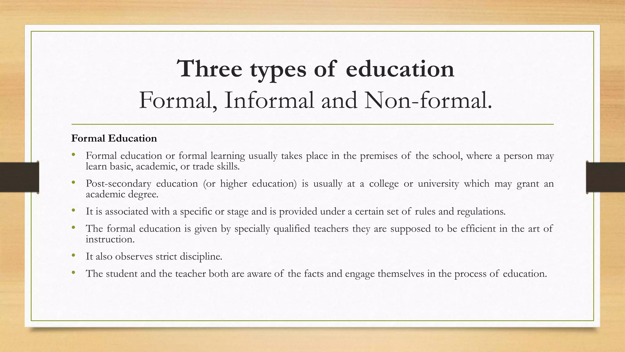 Three types of education
Formal, Informal and Non-formal.
Formal Education
• Formal education or formal learning usually takes place in the premises of the school, where a person may
learn basic, academic, or trade skills.
• Post-secondary education (or higher education) is usually at a college or university which may grant an
academic degree.
• It is associated with a specific or stage and is provided under a certain set of rules and regulations.
• The formal education is given by specially qualified teachers they are supposed to be efficient in the art of
instruction.
• It also observes strict discipline.
• The student and the teacher both are aware of the facts and engage themselves in the process of education.
 