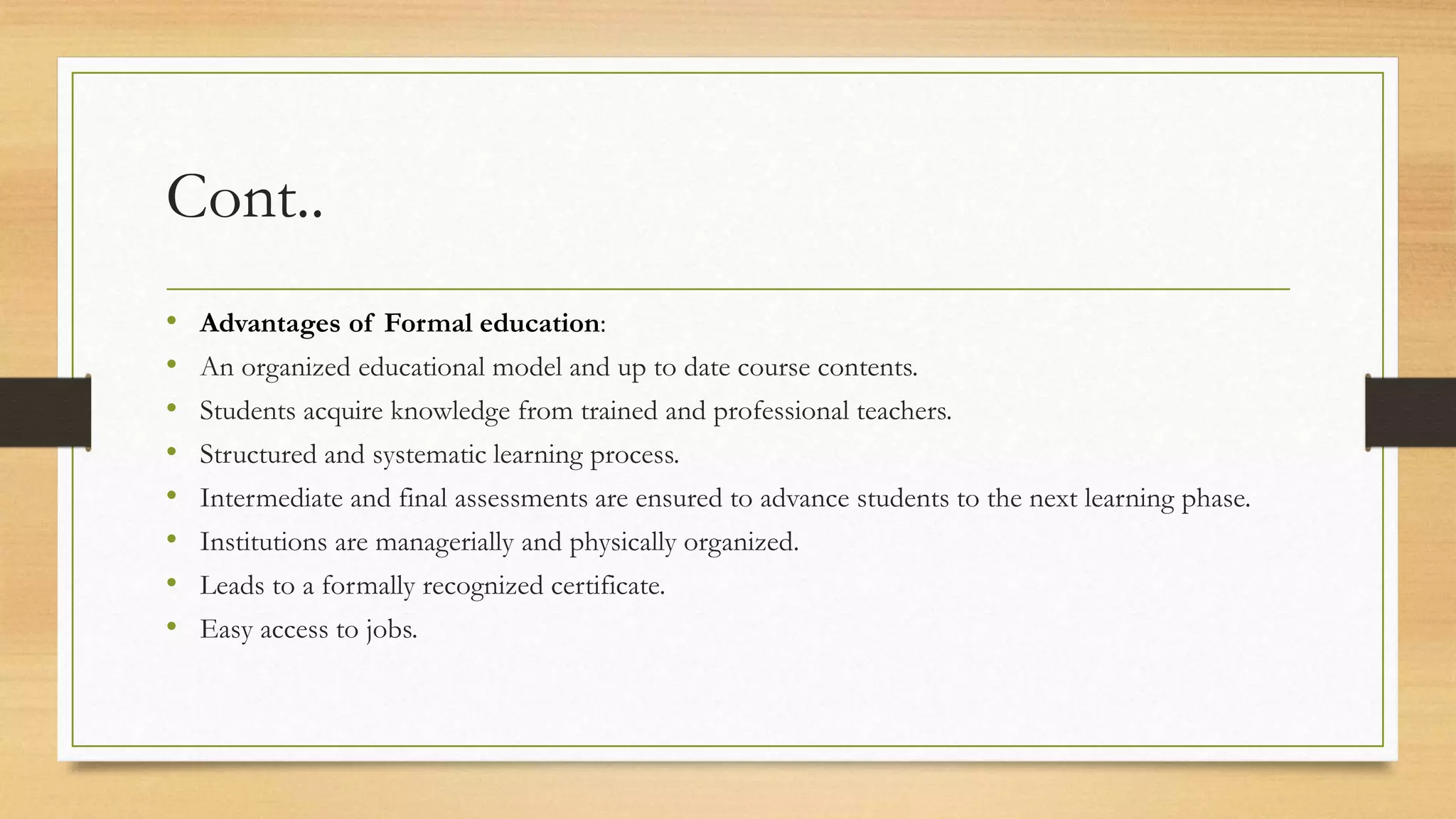 Cont..
• Advantages of Formal education:
• An organized educational model and up to date course contents.
• Students acquire knowledge from trained and professional teachers.
• Structured and systematic learning process.
• Intermediate and final assessments are ensured to advance students to the next learning phase.
• Institutions are managerially and physically organized.
• Leads to a formally recognized certificate.
• Easy access to jobs.
 
