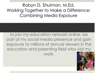 In addition to our work together, I invite you
to join my education network online, be
part of my social media presence and gain
exposure to millions of annual viewers in the
education and parenting field who visit my
work.
Robyn D. Shulman, M.Ed.
Working Together to Make a Difference:
Combining Media Exposure
 