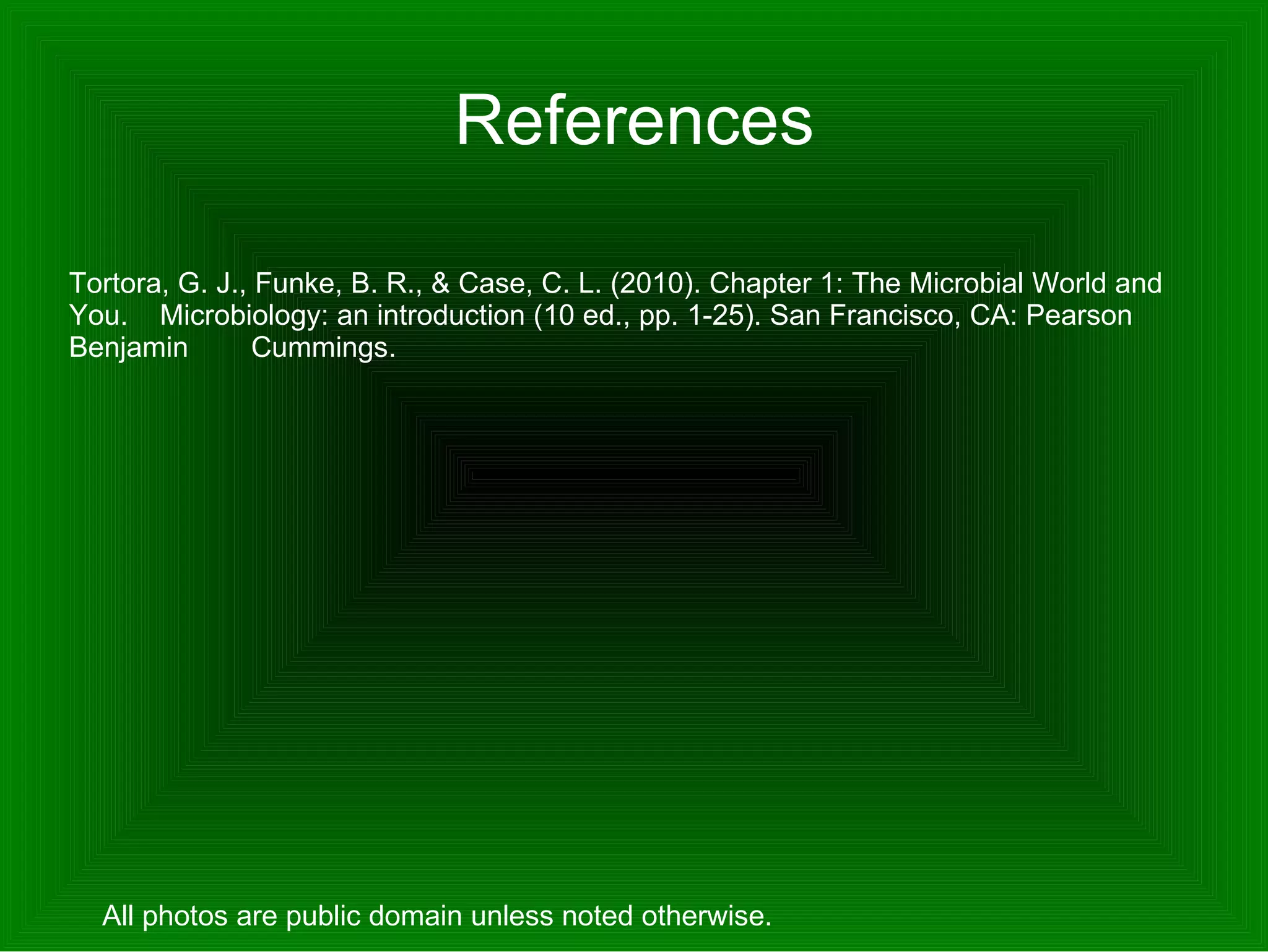 References Tortora, G. J., Funke, B. R., & Case, C. L. (2010). Chapter 1: The Microbial World and You.  Microbiology: an introduction (10 ed., pp. 1-25). San Francisco, CA: Pearson Benjamin  Cummings. All photos are public domain unless noted otherwise.  