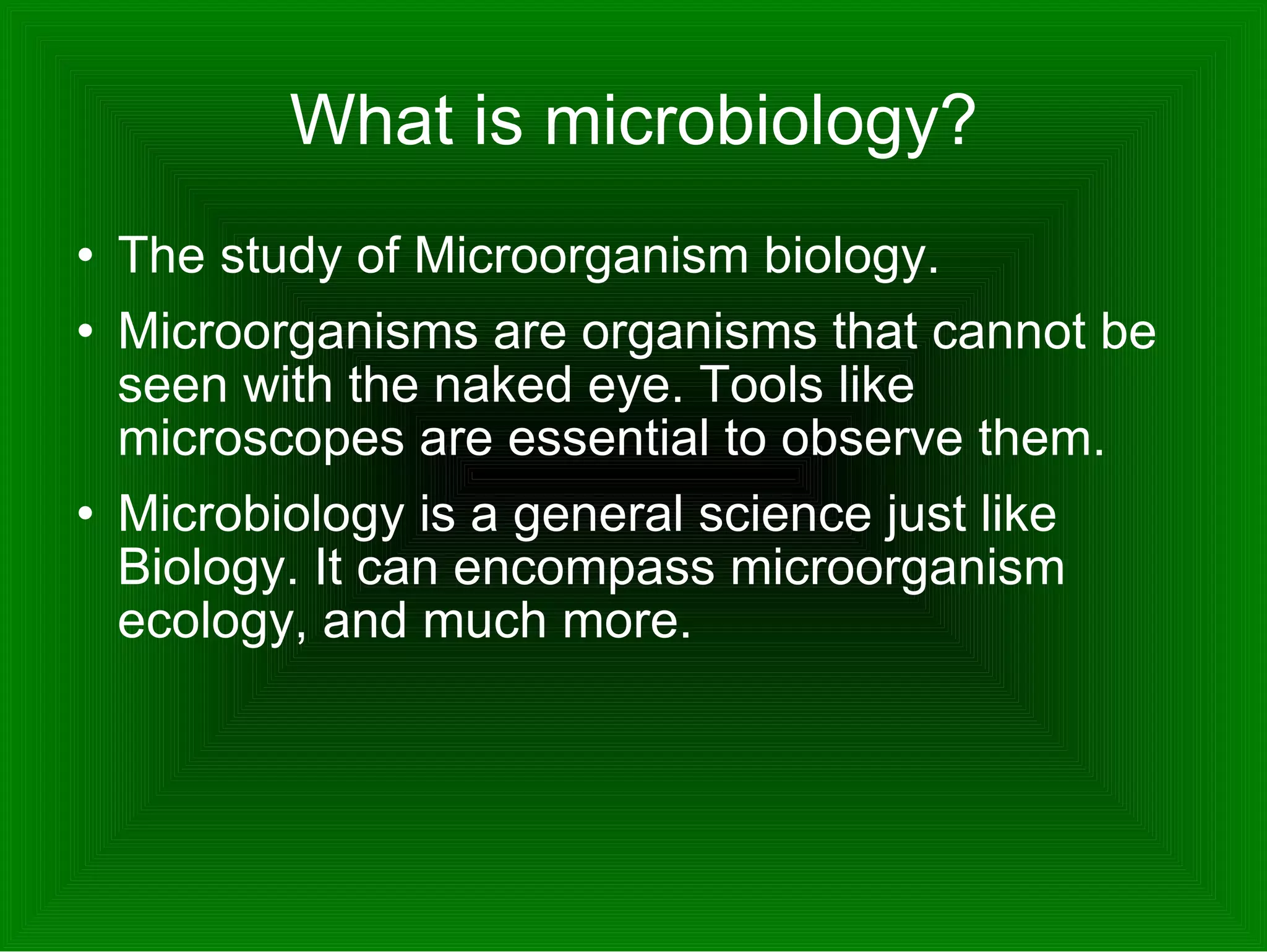 What is microbiology? The study of Microorganism biology. Microorganisms are organisms that cannot be seen with the naked eye. Tools like microscopes are essential to observe them. Microbiology is a general science just like Biology. It can encompass microorganism ecology, and much more.  