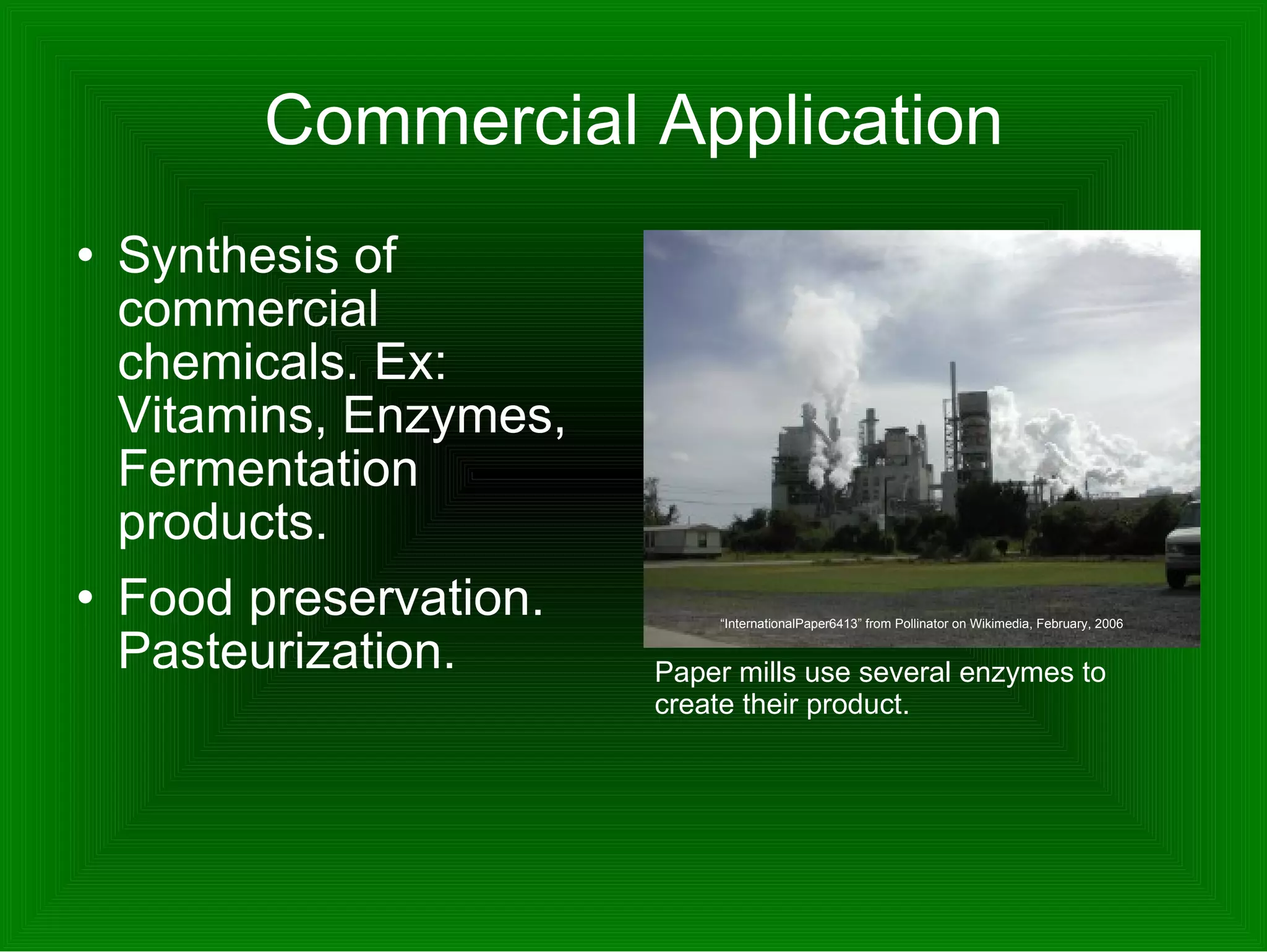 Commercial Application Synthesis of commercial chemicals. Ex: Vitamins, Enzymes, Fermentation products.  Food preservation. Pasteurization.  Paper mills use several enzymes to create their product.  “ InternationalPaper6413” from Pollinator on Wikimedia, February, 2006 