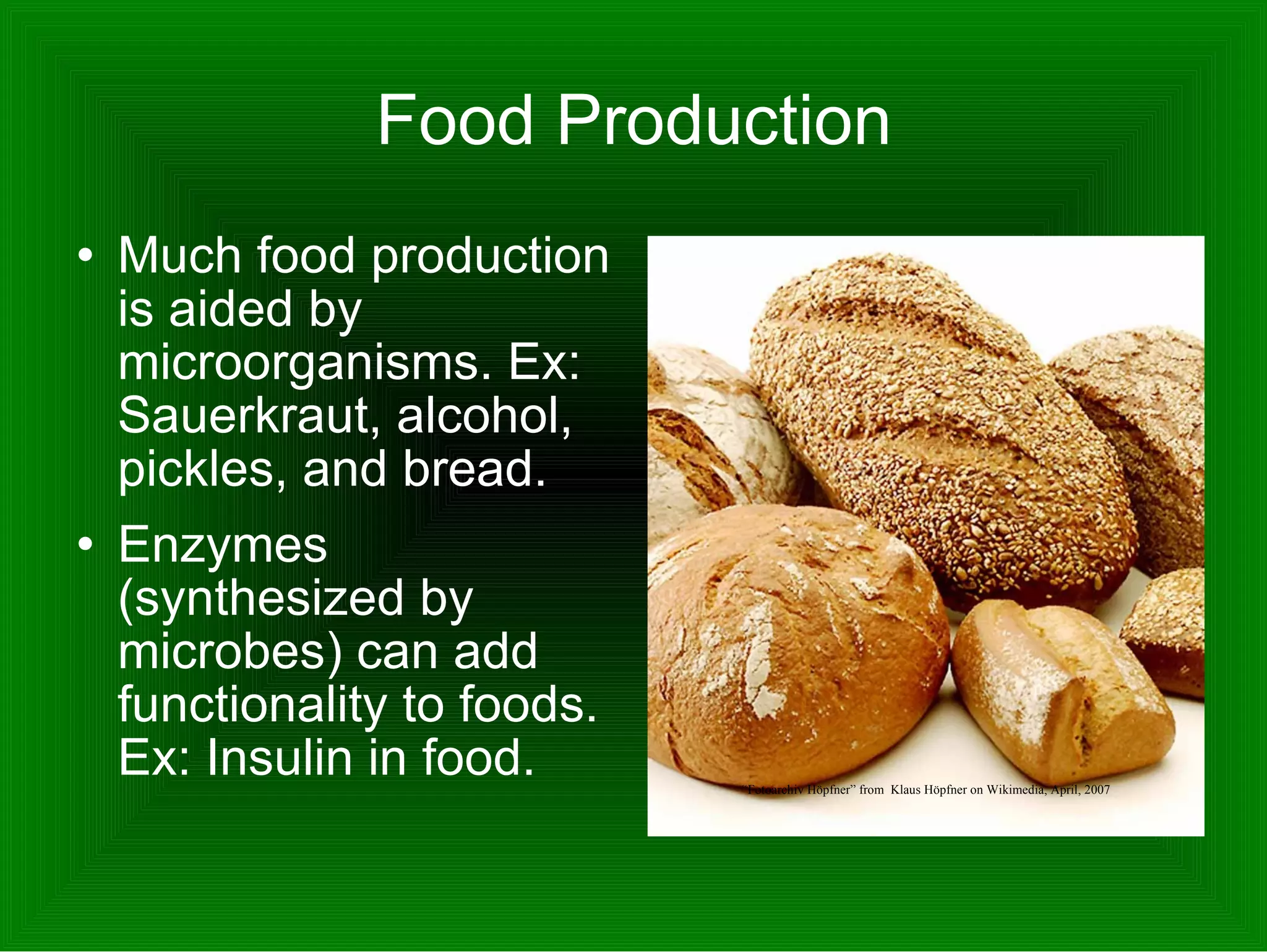 Food Production Much food production is aided by microorganisms. Ex: Sauerkraut, alcohol, pickles, and bread.  Enzymes (synthesized by microbes) can add functionality to foods. Ex: Insulin in food.  “ Fotoarchiv Höpfner” from  Klaus Höpfner on Wikimedia, April, 2007 