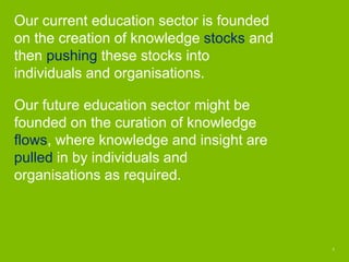 Our current education sector is founded
on the creation of knowledge stocks and
then pushing these stocks into
individuals...