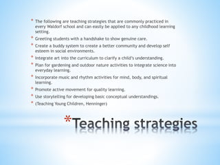 * The following are teaching strategies that are commonly practiced in 
every Waldorf school and can easily be applied to any childhood learning 
setting. 
* Greeting students with a handshake to show genuine care. 
* Create a buddy system to create a better community and develop self 
esteem in social environments. 
* Integrate art into the curriculum to clarify a child’s understanding. 
* Plan for gardening and outdoor nature activities to integrate science into 
everyday learning. 
* Incorporate music and rhythm activities for mind, body, and spiritual 
learning. 
* Promote active movement for quality learning. 
* Use storytelling for developing basic conceptual understandings. 
* (Teaching Young Children, Henninger) 
* 
 