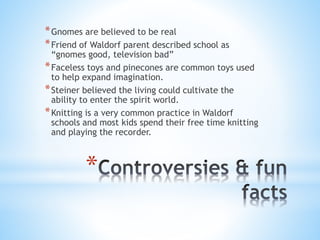 *Gnomes are believed to be real 
*Friend of Waldorf parent described school as 
“gnomes good, television bad” 
*Faceless toys and pinecones are common toys used 
to help expand imagination. 
*Steiner believed the living could cultivate the 
ability to enter the spirit world. 
*Knitting is a very common practice in Waldorf 
schools and most kids spend their free time knitting 
and playing the recorder. 
* 
 