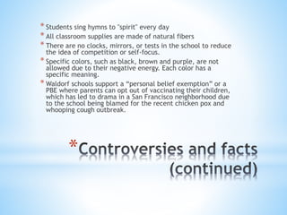 * Students sing hymns to "spirit" every day 
* All classroom supplies are made of natural fibers 
* There are no clocks, mirrors, or tests in the school to reduce 
the idea of competition or self-focus. 
* Specific colors, such as black, brown and purple, are not 
allowed due to their negative energy. Each color has a 
specific meaning. 
* Waldorf schools support a “personal belief exemption” or a 
PBE where parents can opt out of vaccinating their children, 
which has led to drama in a San Francisco neighborhood due 
to the school being blamed for the recent chicken pox and 
whooping cough outbreak. 
* 
 