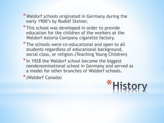 *Waldorf schools originated in Germany during the 
early 1900’s by Rudolf Steiner. 
*This school was developed in order to provide 
education for the children of the workers at the 
Waldorf-Astoria Company cigarette factory. 
*The schools were co-educational and open to all 
students regardless of educational background, 
social class, or religion.(Teaching Young Children) 
*In 1928 the Waldorf school became the biggest 
nondenominational school in Germany and served as 
a model for other branches of Waldorf schools. 
*(Waldorf Canada) 
* 
 