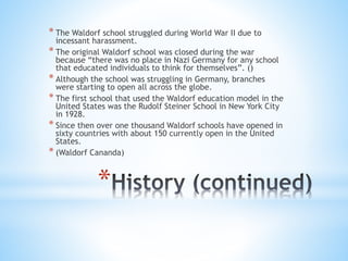 * The Waldorf school struggled during World War II due to 
incessant harassment. 
* The original Waldorf school was closed during the war 
because “there was no place in Nazi Germany for any school 
that educated individuals to think for themselves”. () 
* Although the school was struggling in Germany, branches 
were starting to open all across the globe. 
* The first school that used the Waldorf education model in the 
United States was the Rudolf Steiner School in New York City 
in 1928. 
* Since then over one thousand Waldorf schools have opened in 
sixty countries with about 150 currently open in the United 
States. 
* (Waldorf Cananda) 
* 
 