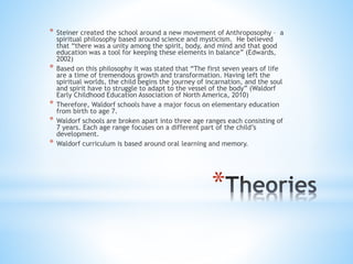 * Steiner created the school around a new movement of Anthroposophy – a 
spiritual philosophy based around science and mysticism. He believed 
that “there was a unity among the spirit, body, and mind and that good 
education was a tool for keeping these elements in balance” (Edwards, 
2002) 
* Based on this philosophy it was stated that “The first seven years of life 
are a time of tremendous growth and transformation. Having left the 
spiritual worlds, the child begins the journey of incarnation, and the soul 
and spirit have to struggle to adapt to the vessel of the body” (Waldorf 
Early Childhood Education Association of North America, 2010) 
* Therefore, Waldorf schools have a major focus on elementary education 
from birth to age 7. 
* Waldorf schools are broken apart into three age ranges each consisting of 
7 years. Each age range focuses on a different part of the child’s 
development. 
* Waldorf curriculum is based around oral learning and memory. 
* 
 