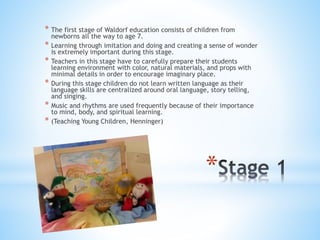 * The first stage of Waldorf education consists of children from 
newborns all the way to age 7. 
* Learning through imitation and doing and creating a sense of wonder 
is extremely important during this stage. 
* Teachers in this stage have to carefully prepare their students 
learning environment with color, natural materials, and props with 
minimal details in order to encourage imaginary place. 
* During this stage children do not learn written language as their 
language skills are centralized around oral language, story telling, 
and singing. 
* Music and rhythms are used frequently because of their importance 
* 
to mind, body, and spiritual learning. 
* (Teaching Young Children, Henninger) 
 