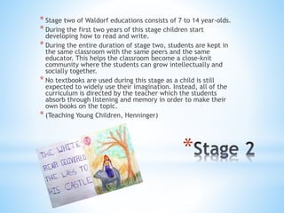 * Stage two of Waldorf educations consists of 7 to 14 year-olds. 
* During the first two years of this stage children start 
developing how to read and write. 
* During the entire duration of stage two, students are kept in 
the same classroom with the same peers and the same 
educator. This helps the classroom become a close-knit 
community where the students can grow intellectually and 
socially together. 
* No textbooks are used during this stage as a child is still 
expected to widely use their imagination. Instead, all of the 
curriculum is directed by the teacher which the students 
absorb through listening and memory in order to make their 
own books on the topic. 
* (Teaching Young Children, Henninger) 
* 
 