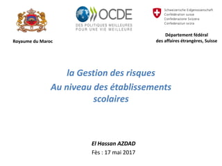 Royaume du Maroc
la Gestion des risques
Au niveau des établissements
scolaires
Département fédéral
des affaires étrangères, Suisse
El Hassan AZDAD
Fès : 17 mai 2017
 
