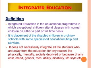 INTEGRATED EDUCATION
Definition
 Integrated Education is the educational programme in
which exceptional children attend classes with normal
children on either a part or full time basis.
 It is placement of the disabled children in ordinary
schools with some specialised educational help and
services.
 It does not necessarily integrate all the students who
are away from the education for any reason like
physically, mentally, socially deprived or because of any
cast, creed, gender, race, ability, disability, life style etc.
 